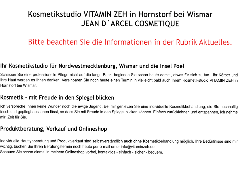 Kosmetikstudio VITAMIN ZEH in Hornstorf bei Wismar  JEAN DARCEL COSMETIQUE  Bitte beachten Sie die Informationen in der Rubrik Aktuelles.   Ihr Kosmetikstudio fr Nordwestmecklenburg, Wismar und die Insel Poel  Schieben Sie eine professionelle Pflege nicht auf die lange Bank, beginnen Sie schon heute damit , etwas fr sich zu tun . Ihr Krper und Ihre Haut werden es Ihnen danken. Vereinbaren Sie noch heute einen Termin in vielleicht bald auch Ihrem Kosmetikstudio VITAMIN ZEH in Hornstorf bei Wismar.  Kosmetik - mit Freude in den Spiegel blicken  Ich verspreche Ihnen keine Wunder noch die ewige Jugend. Bei mir genieen Sie eine individuelle Kosmetikbehandlung, die SIe nachhaltig frisch und gepflegt aussehen lsst, so dass Sie mit Freude in den Spiegel blicken knnen. Einfach zurcklehnen und entspannen, ich nehme mir  Zeit fr Sie.   Produktberatung, Verkauf und Onlineshop    Individuelle Hauttypberatung und Produktverkauf sind selbstverstndlich auch ohne Kosmetikbehandlung mglich. Ihre Bedrfnisse sind mir wichtig, buchen Sie Ihren Beratungstermin noch heute per e-mail unter info@vitaminzeh.de  Schauen Sie schon einmal in meinem Onlineshop vorbei, kontaktlos - einfach - sicher - bequem.