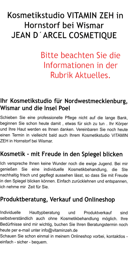 Kosmetikstudio VITAMIN ZEH in Hornstorf bei Wismar  JEAN DARCEL COSMETIQUE  Bitte beachten Sie die Informationen in der Rubrik Aktuelles.   Ihr Kosmetikstudio fr Nordwestmecklenburg, Wismar und die Insel Poel  Schieben Sie eine professionelle Pflege nicht auf die lange Bank, beginnen Sie schon heute damit , etwas fr sich zu tun . Ihr Krper und Ihre Haut werden es Ihnen danken. Vereinbaren Sie noch heute einen Termin in vielleicht bald auch Ihrem Kosmetikstudio VITAMIN ZEH in Hornstorf bei Wismar.  Kosmetik - mit Freude in den Spiegel blicken  Ich verspreche Ihnen keine Wunder noch die ewige Jugend. Bei mir genieen Sie eine individuelle Kosmetikbehandlung, die SIe nachhaltig frisch und gepflegt aussehen lsst, so dass Sie mit Freude in den Spiegel blicken knnen. Einfach zurcklehnen und entspannen, ich nehme mir  Zeit fr Sie.   Produktberatung, Verkauf und Onlineshop    Individuelle Hauttypberatung und Produktverkauf sind selbstverstndlich auch ohne Kosmetikbehandlung mglich. Ihre Bedrfnisse sind mir wichtig, buchen Sie Ihren Beratungstermin noch heute per e-mail unter info@vitaminzeh.de  Schauen Sie schon einmal in meinem Onlineshop vorbei, kontaktlos - einfach - sicher - bequem.